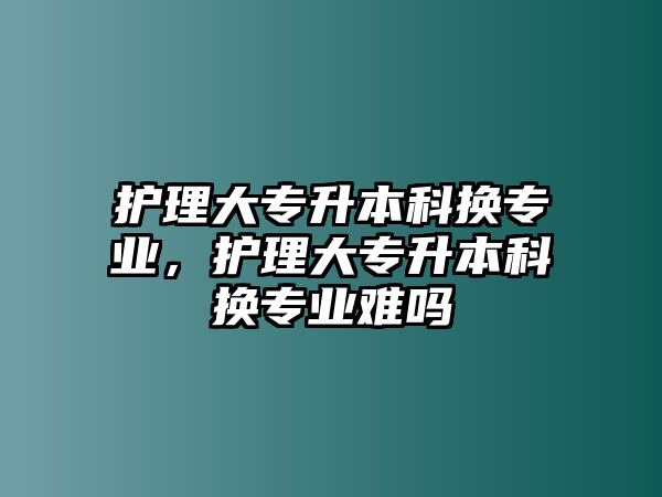 護理大專升本科換專業(yè)，護理大專升本科換專業(yè)難嗎