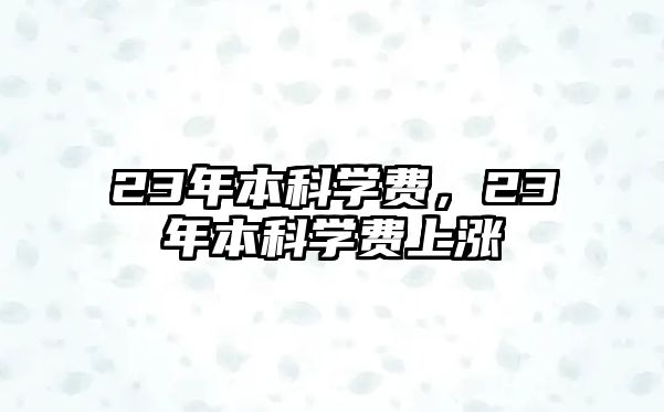 23年本科學(xué)費(fèi)，23年本科學(xué)費(fèi)上漲