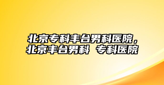 北京專科豐臺男科醫(yī)院，北京豐臺男科 專科醫(yī)院