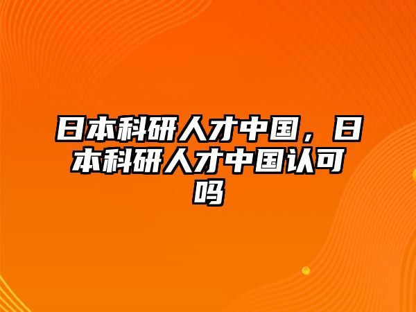 日本科研人才中國，日本科研人才中國認可嗎