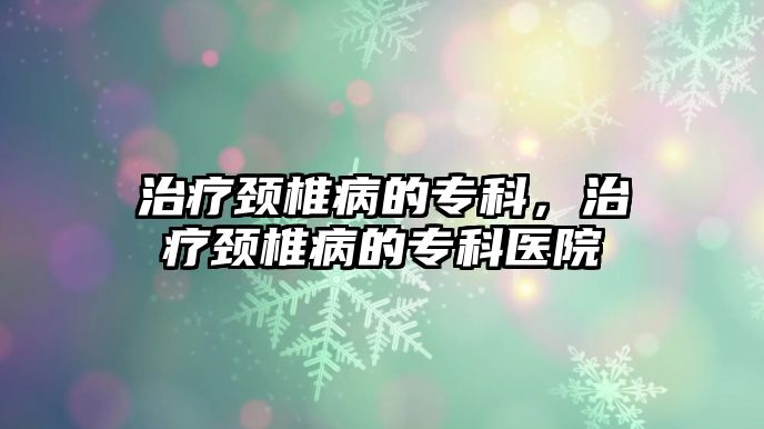 治療頸椎病的專科，治療頸椎病的專科醫(yī)院