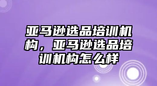 亞馬遜選品培訓(xùn)機構(gòu)，亞馬遜選品培訓(xùn)機構(gòu)怎么樣