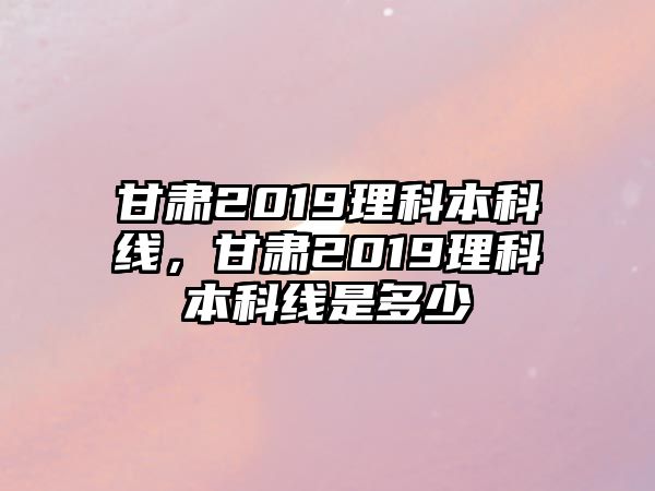 甘肅2019理科本科線，甘肅2019理科本科線是多少