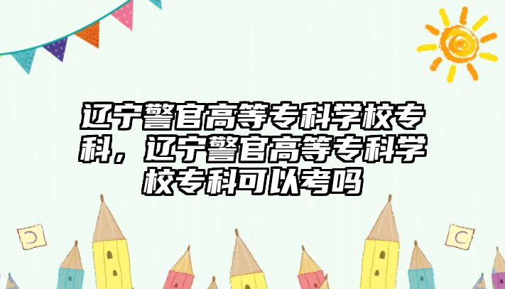 遼寧警官高等專科學(xué)校專科，遼寧警官高等專科學(xué)校專科可以考嗎