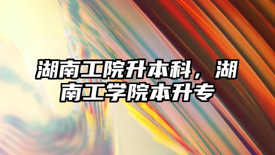 湖南工院升本科，湖南工學(xué)院本升專