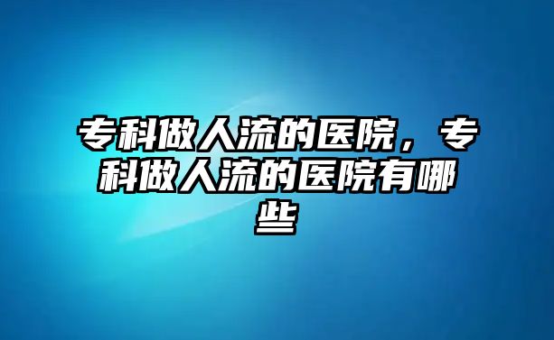 專科做人流的醫(yī)院，專科做人流的醫(yī)院有哪些