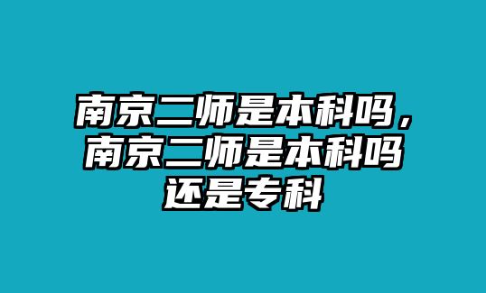 南京二師是本科嗎，南京二師是本科嗎還是專科