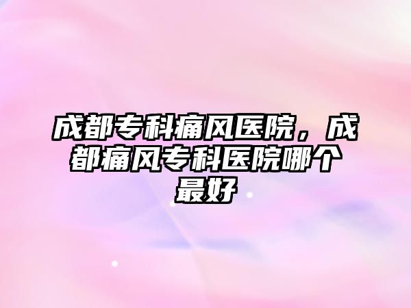 成都專科痛風(fēng)醫(yī)院，成都痛風(fēng)專科醫(yī)院哪個(gè)最好