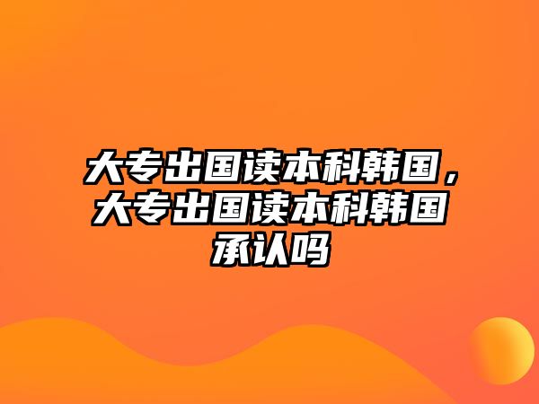 大專出國讀本科韓國，大專出國讀本科韓國承認嗎