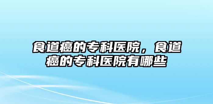 食道癌的專科醫(yī)院，食道癌的專科醫(yī)院有哪些