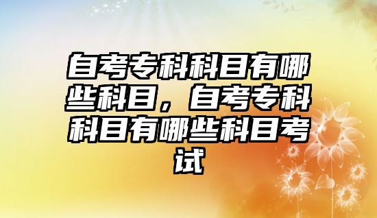 自考專科科目有哪些科目，自考專科科目有哪些科目考試