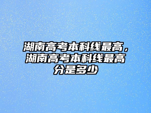 湖南高考本科線最高，湖南高考本科線最高分是多少