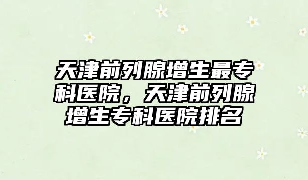 天津前列腺增生最專科醫(yī)院，天津前列腺增生專科醫(yī)院排名