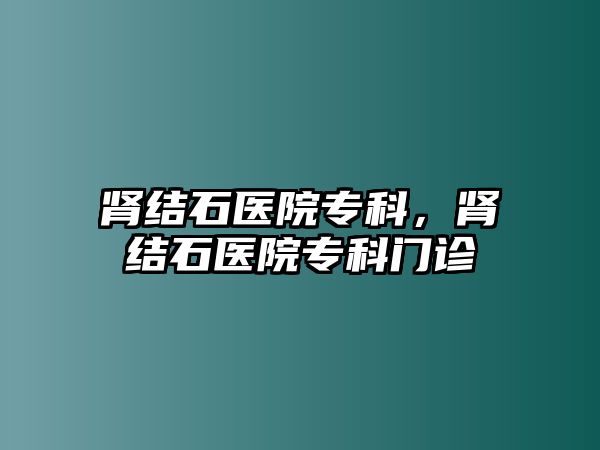 腎結(jié)石醫(yī)院專科，腎結(jié)石醫(yī)院專科門診