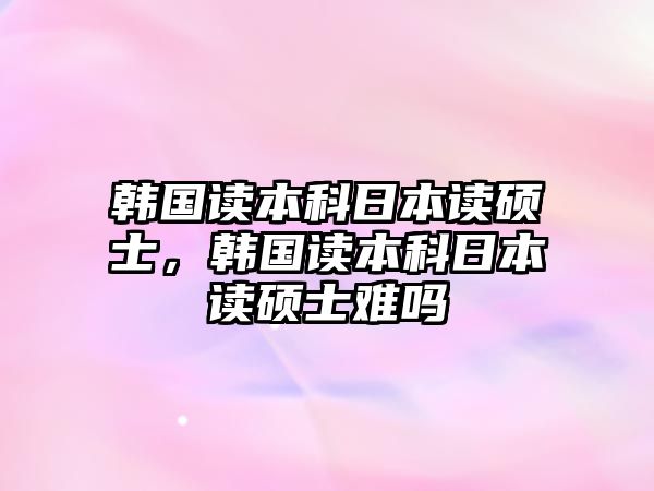 韓國讀本科日本讀碩士，韓國讀本科日本讀碩士難嗎