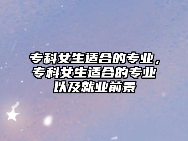 專科女生適合的專業(yè)，專科女生適合的專業(yè)以及就業(yè)前景