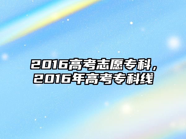 2016高考志愿專科，2016年高考專科線