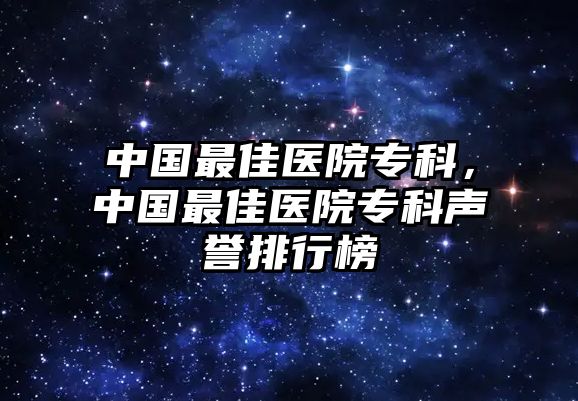 中國(guó)最佳醫(yī)院專科，中國(guó)最佳醫(yī)院專科聲譽(yù)排行榜