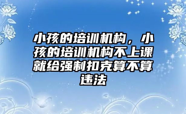 小孩的培訓(xùn)機構(gòu)，小孩的培訓(xùn)機構(gòu)不上課就給強制扣克算不算違法