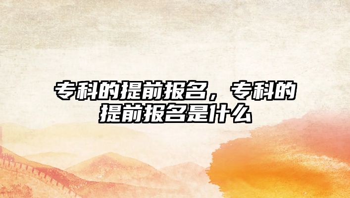 專科的提前報(bào)名，專科的提前報(bào)名是什么