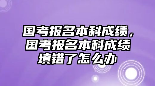 國考報名本科成績，國考報名本科成績填錯了怎么辦