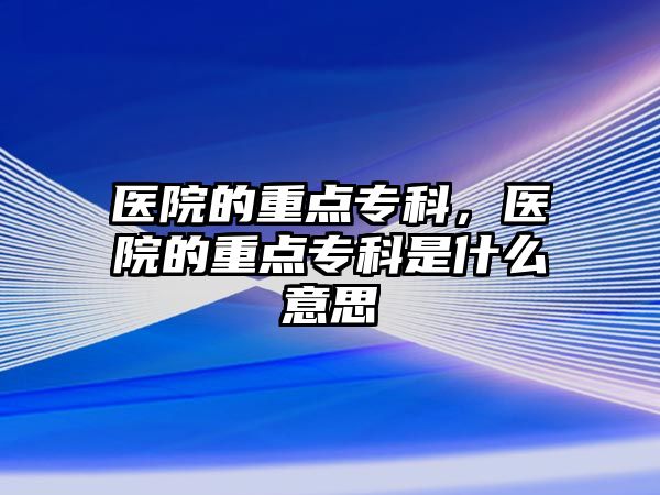 醫(yī)院的重點專科，醫(yī)院的重點專科是什么意思