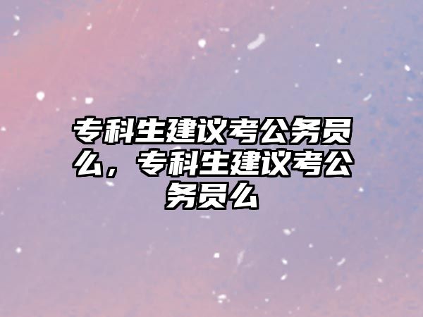 專科生建議考公務(wù)員么，專科生建議考公務(wù)員么