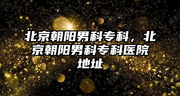 北京朝陽男科專科，北京朝陽男科專科醫(yī)院地址