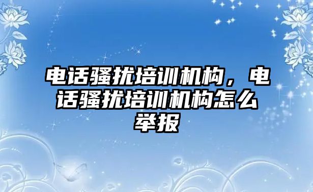 電話騷擾培訓(xùn)機(jī)構(gòu)，電話騷擾培訓(xùn)機(jī)構(gòu)怎么舉報(bào)