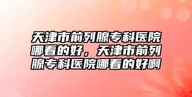 天津市前列腺專科醫(yī)院哪看的好，天津市前列腺專科醫(yī)院哪看的好啊