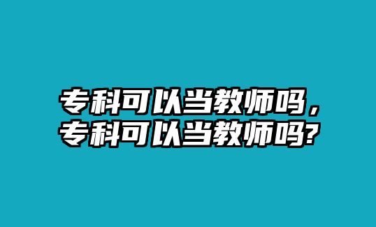 專科可以當(dāng)教師嗎，專科可以當(dāng)教師嗎?