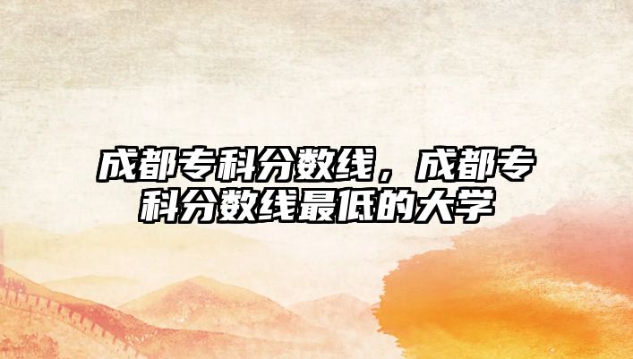 成都專科分數(shù)線，成都專科分數(shù)線最低的大學