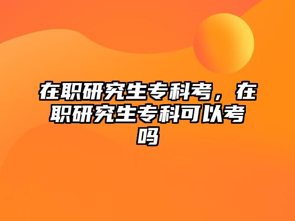 在職研究生專科考，在職研究生專科可以考嗎