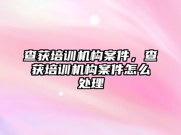 查獲培訓機構(gòu)案件，查獲培訓機構(gòu)案件怎么處理