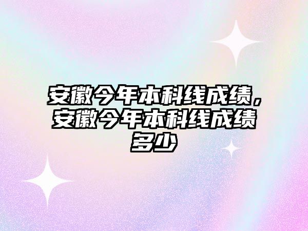 安徽今年本科線成績，安徽今年本科線成績多少