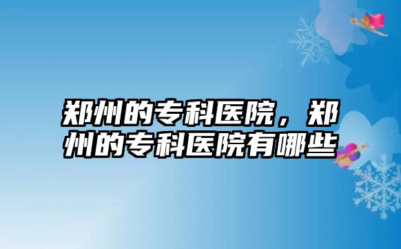 鄭州的專科醫(yī)院，鄭州的專科醫(yī)院有哪些