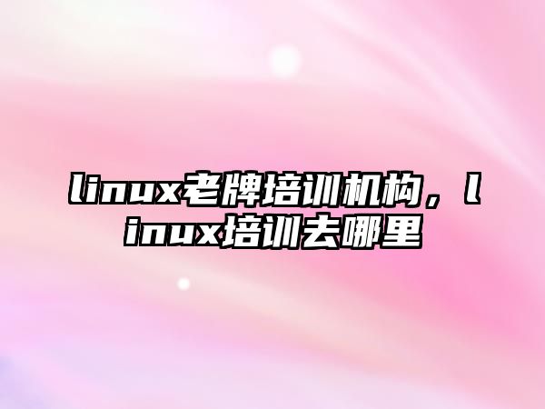 linux老牌培訓(xùn)機(jī)構(gòu)，linux培訓(xùn)去哪里