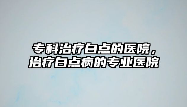 專(zhuān)科治療白點(diǎn)的醫(yī)院，治療白點(diǎn)病的專(zhuān)業(yè)醫(yī)院