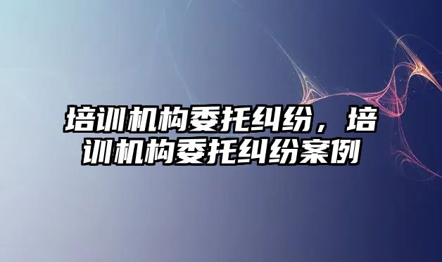 培訓機構委托糾紛，培訓機構委托糾紛案例