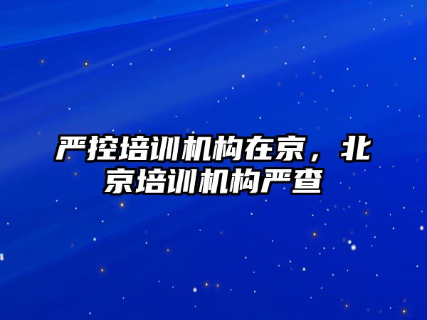 嚴控培訓機構(gòu)在京，北京培訓機構(gòu)嚴查