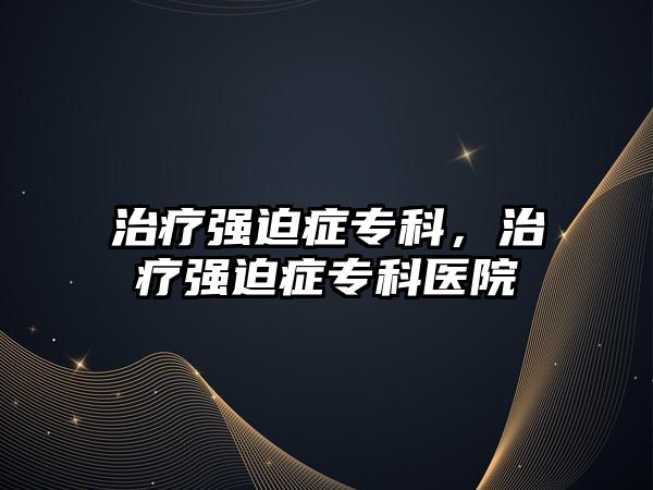 治療強(qiáng)迫癥專科，治療強(qiáng)迫癥專科醫(yī)院