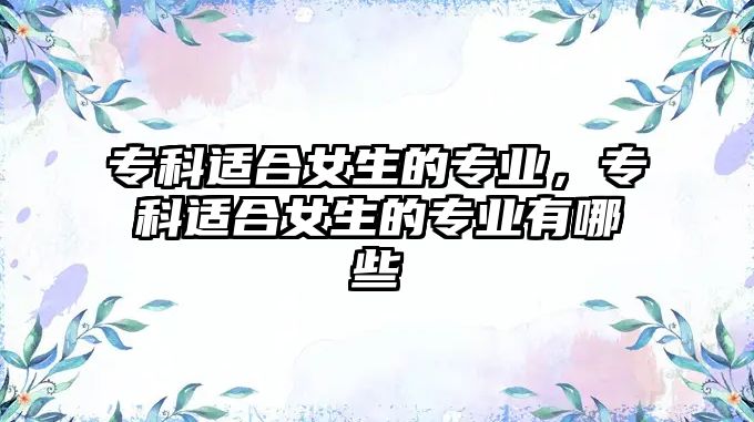 專(zhuān)科適合女生的專(zhuān)業(yè)，專(zhuān)科適合女生的專(zhuān)業(yè)有哪些