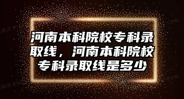 河南本科院校專科錄取線，河南本科院校專科錄取線是多少