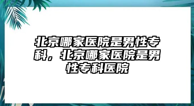 北京哪家醫(yī)院是男性專科，北京哪家醫(yī)院是男性專科醫(yī)院