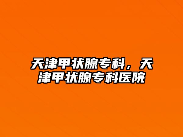 天津甲狀腺專科，天津甲狀腺專科醫(yī)院