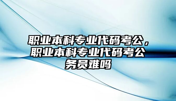 職業(yè)本科專業(yè)代碼考公，職業(yè)本科專業(yè)代碼考公務(wù)員難嗎