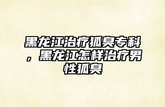 黑龍江治療狐臭專科，黑龍江怎樣治療男性狐臭