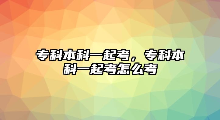 專科本科一起考，專科本科一起考怎么考