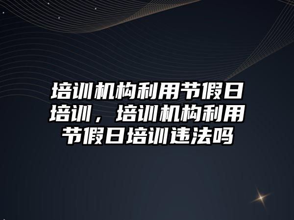 培訓機構(gòu)利用節(jié)假日培訓，培訓機構(gòu)利用節(jié)假日培訓違法嗎