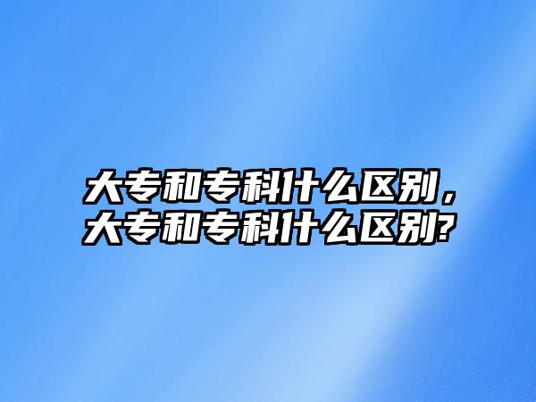 大專和專科什么區(qū)別，大專和專科什么區(qū)別?